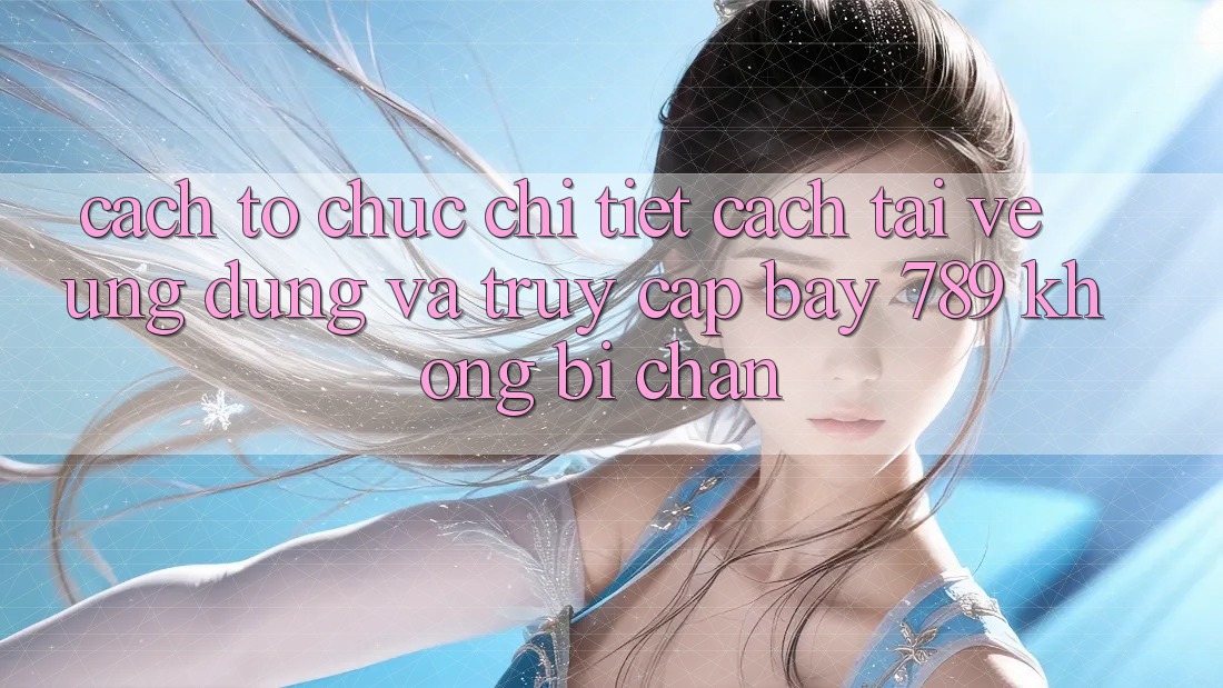 Cách tổ chức chi tiết cách tải về ứng dụng và truy cập bay 789 không bị chặn Cách tổ chức chi tiết cách tải về ứng dụng và truy cập bay 789 không bị chặn