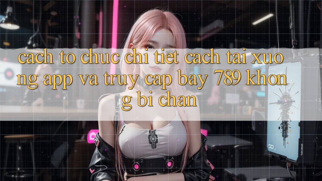 Cách tổ chức chi tiết cách tải xuống app và truy cập bay 789 không bị chặn