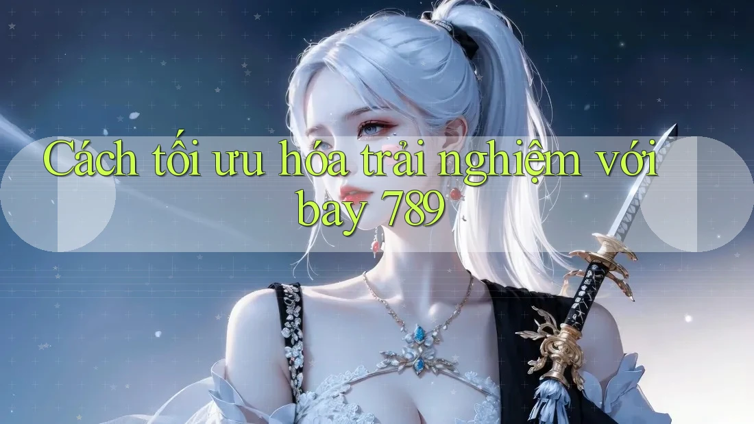 Cách tối ưu hóa trải nghiệm với bay 789