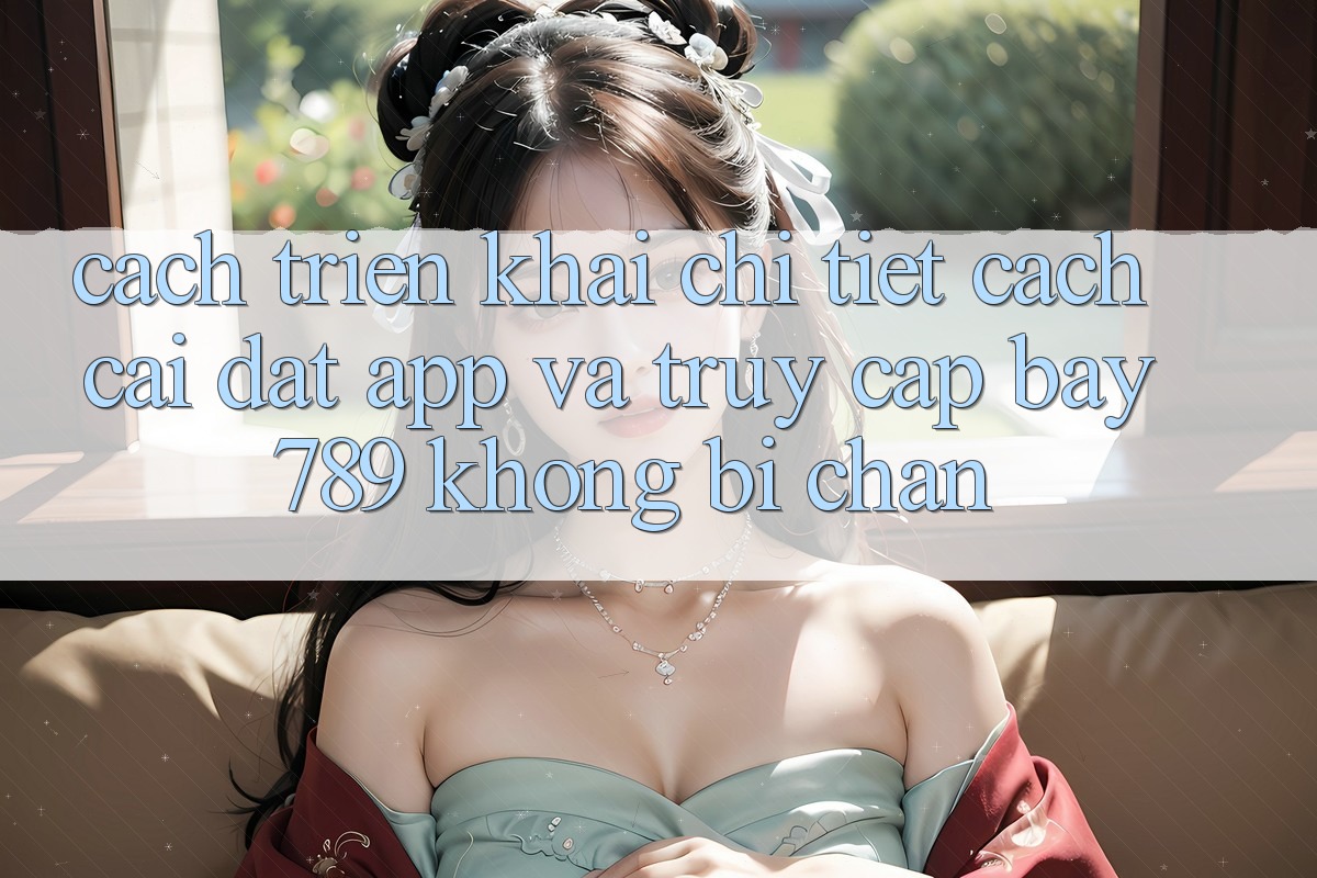 Cách triển khai chi tiết cách cài đặt app và truy cập bay 789 không bị chặn