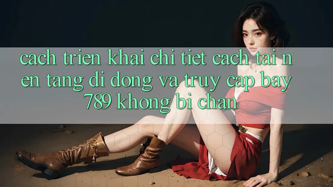 Cách triển khai chi tiết cách tải nền tảng di động và truy cập bay 789 không bị chặn