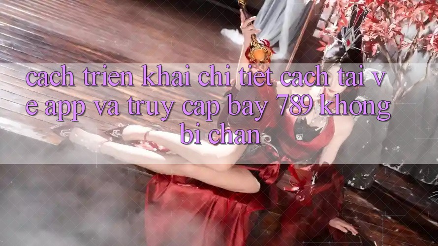 Cách triển khai chi tiết cách tải về app và truy cập bay 789 không bị chặn Cách triển khai chi tiết cách tải về app và truy cập bay 789 không bị chặn