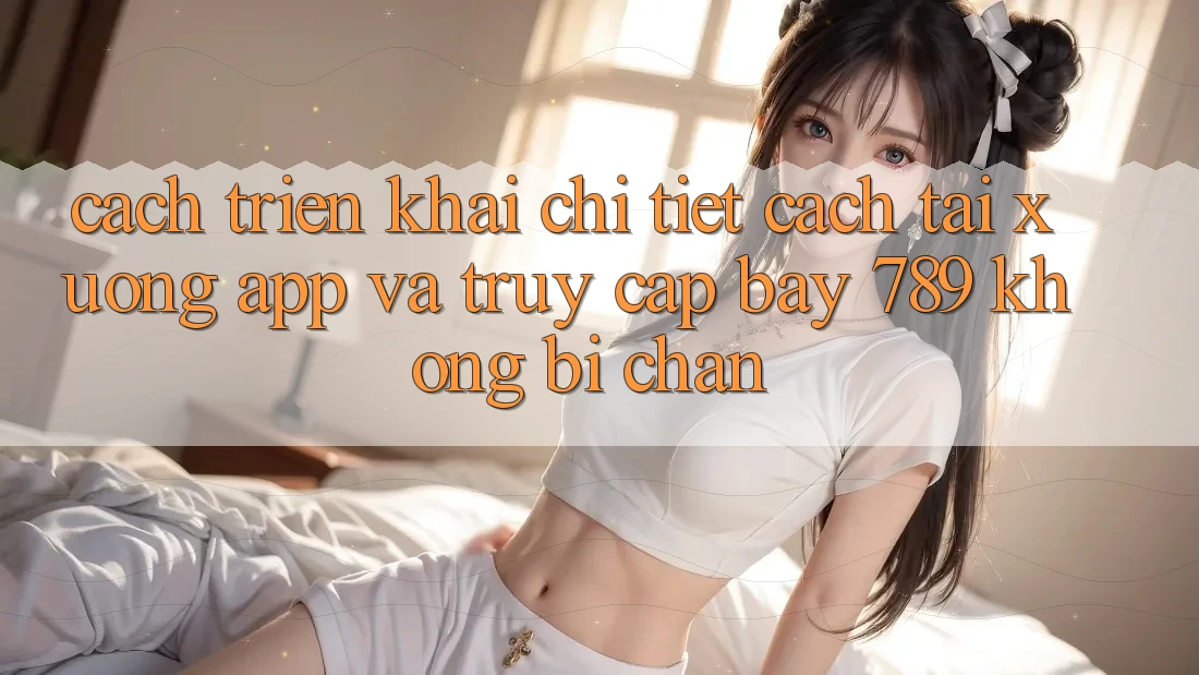 Cách triển khai chi tiết cách tải xuống app và truy cập bay 789 không bị chặn