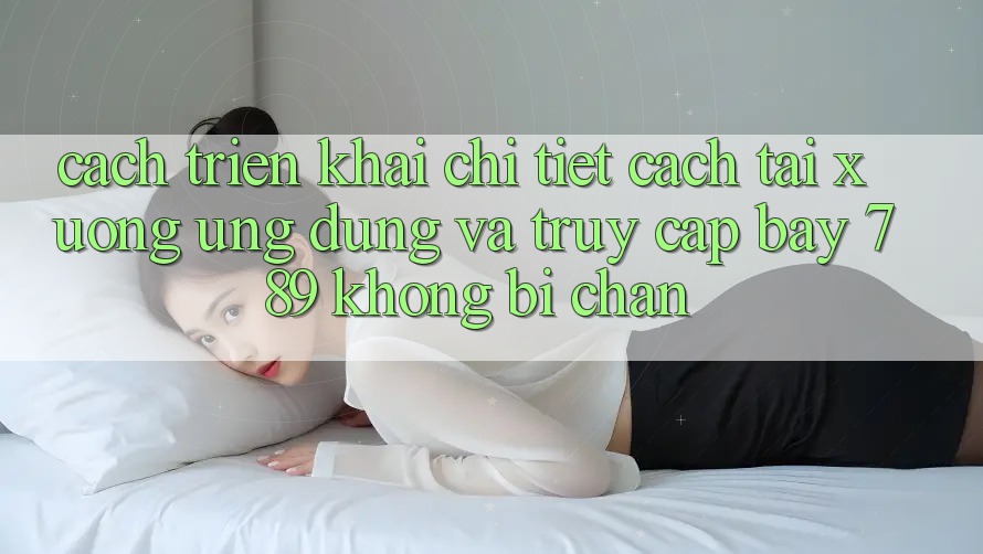 Cách triển khai chi tiết cách tải xuống ứng dụng và truy cập bay 789 không bị chặn