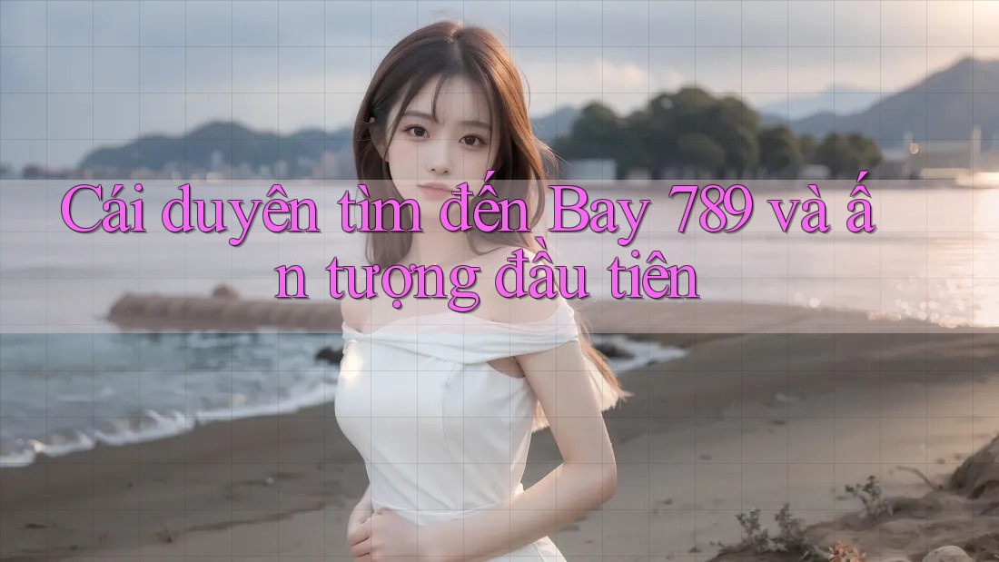 Cái duyên tìm đến Bay 789 và ấn tượng đầu tiên Cái duyên tìm đến Bay 789 và ấn tượng đầu tiên
