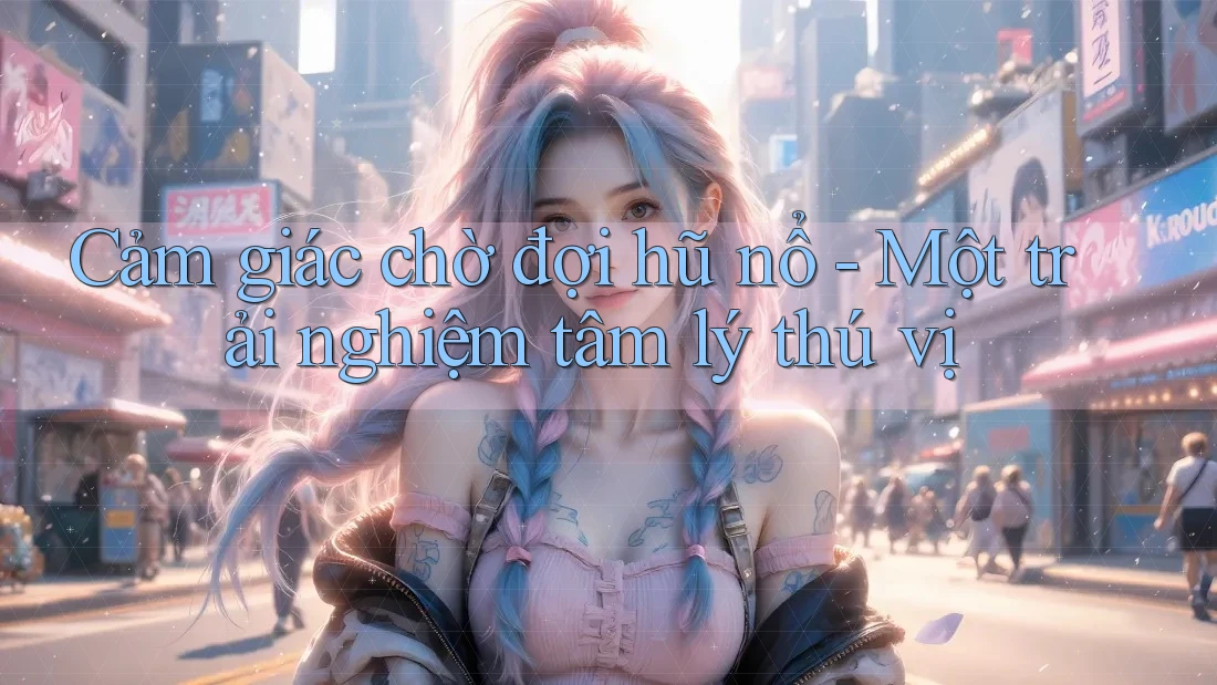 Cảm giác chờ đợi hũ nổ - Một trải nghiệm tâm lý thú vị