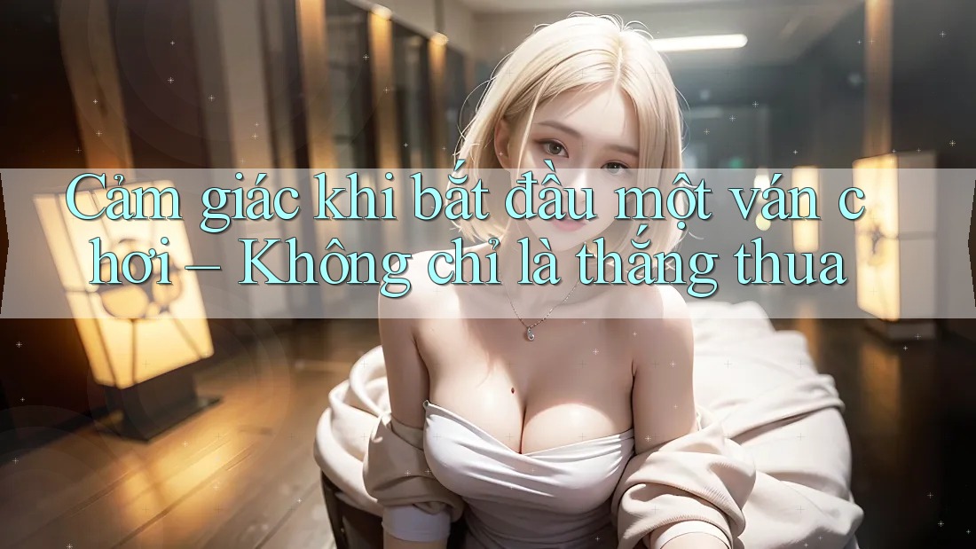 Cảm giác khi bắt đầu một ván chơi – Không chỉ là thắng thua Cảm giác khi bắt đầu một ván chơi – Không chỉ là thắng thua