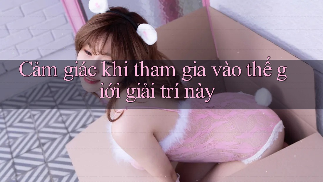 Cảm giác khi tham gia vào thế giới giải trí này