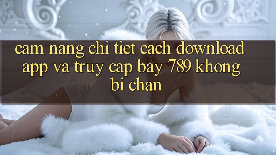 Cẩm nang chi tiết cách download app và truy cập bay 789 không bị chặn