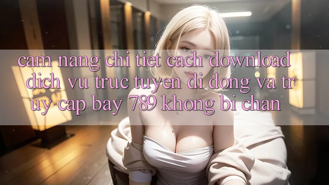 Cẩm nang chi tiết cách download dịch vụ trực tuyến di động và truy cập bay 789 không bị chặn Cẩm nang chi tiết cách download dịch vụ trực tuyến di động và truy cập bay 789 không bị chặn