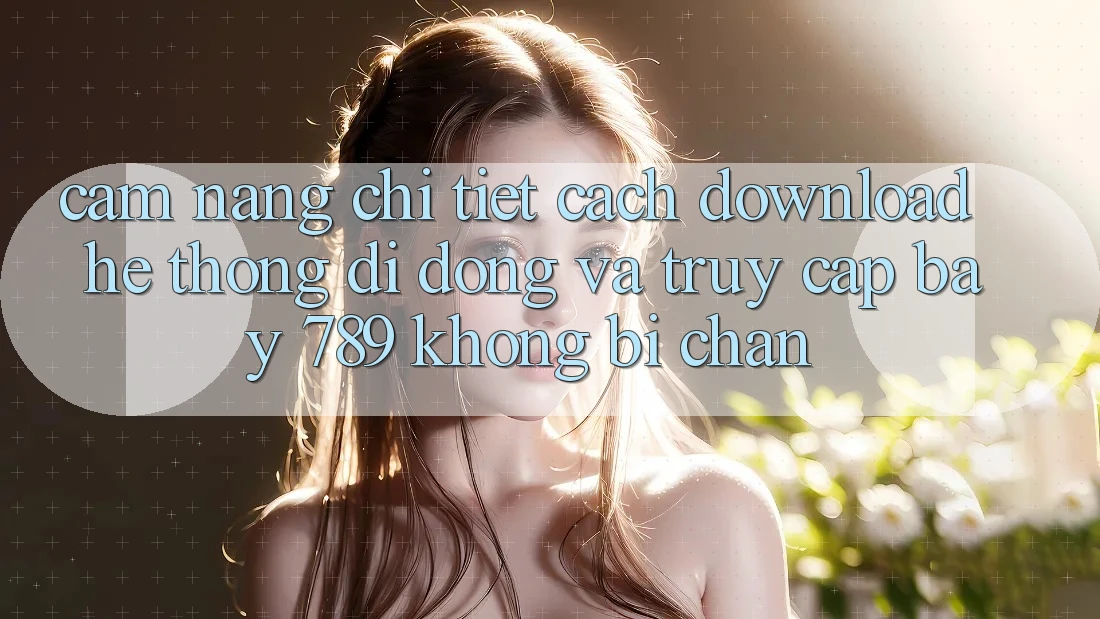 Cẩm nang chi tiết cách download hệ thống di động và truy cập bay 789 không bị chặn