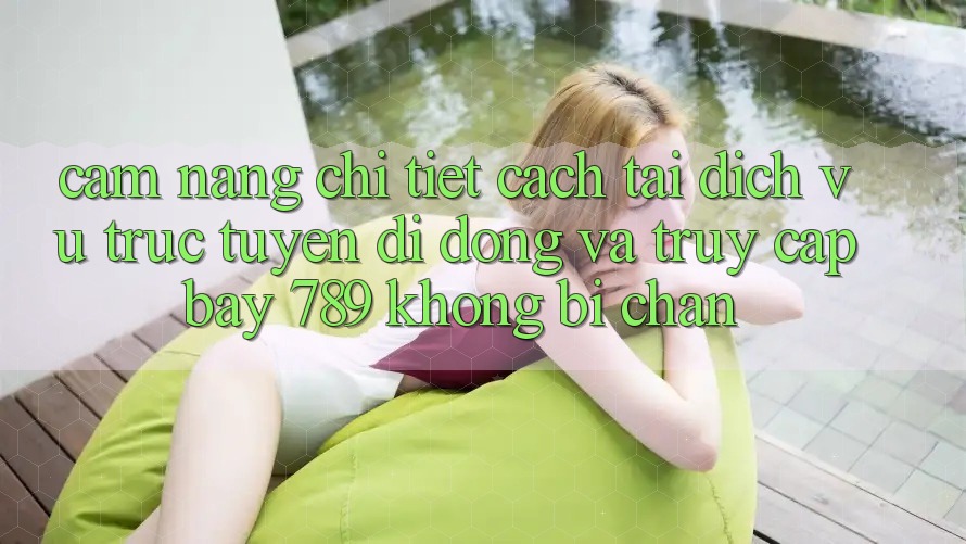 Cẩm nang chi tiết cách tải dịch vụ trực tuyến di động và truy cập bay 789 không bị chặn