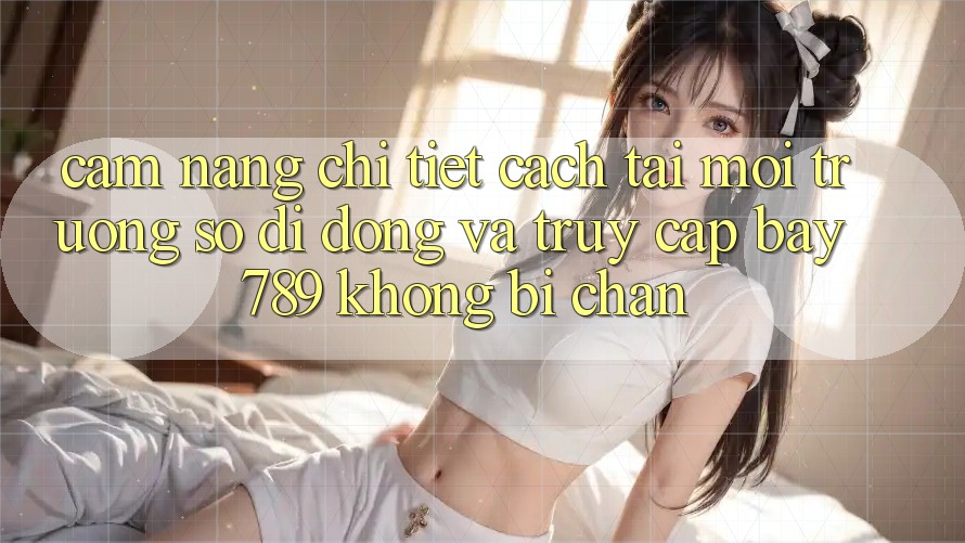 Cẩm nang chi tiết cách tải môi trường số di động và truy cập bay 789 không bị chặn