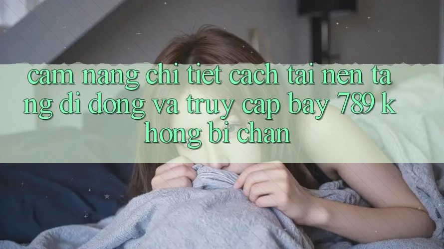 Cẩm nang chi tiết cách tải nền tảng di động và truy cập bay 789 không bị chặn