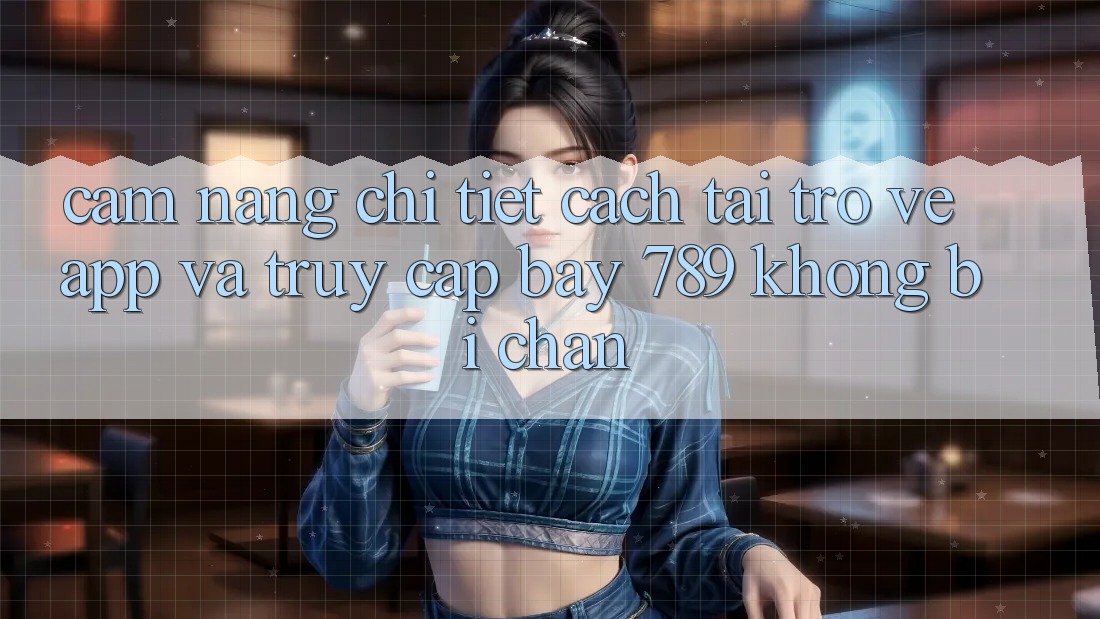 Cẩm nang chi tiết cách tải trở về app và truy cập bay 789 không bị chặn