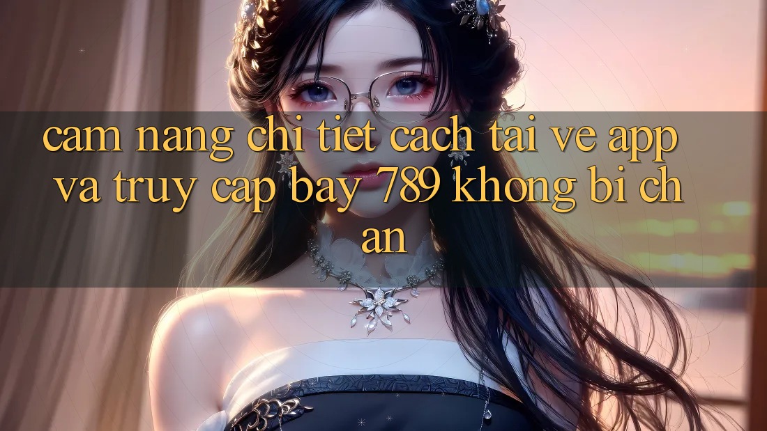 Cẩm nang chi tiết cách tải về app và truy cập bay 789 không bị chặn
