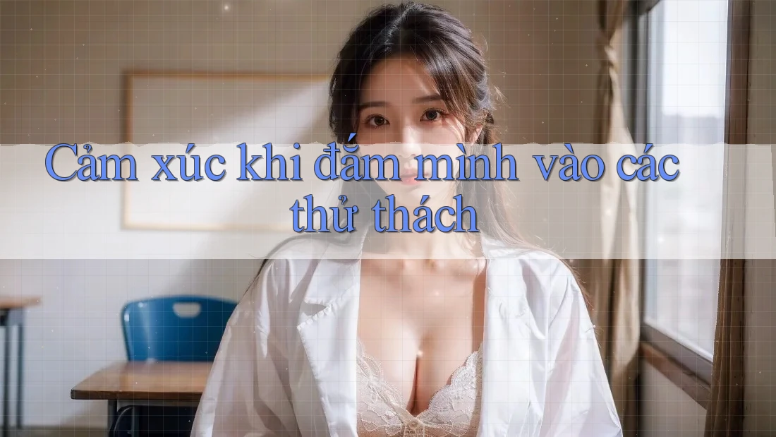 Cảm xúc khi đắm mình vào các thử thách
