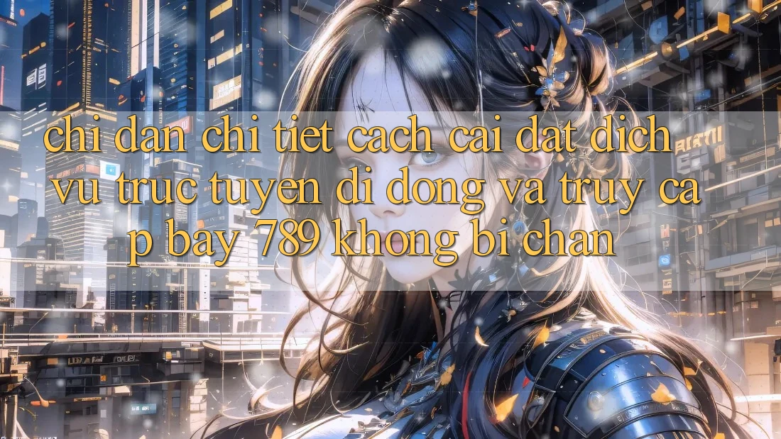Chỉ dẫn chi tiết cách cài đặt dịch vụ trực tuyến di động và truy cập bay 789 không bị chặn