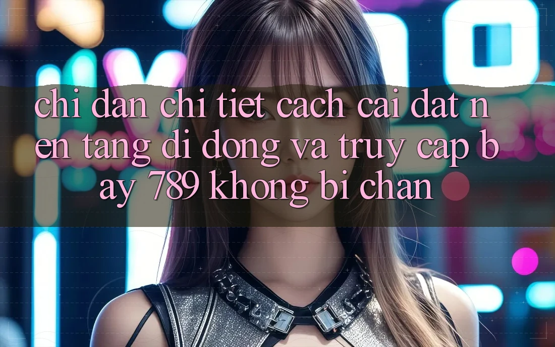 Chỉ dẫn chi tiết cách cài đặt nền tảng di động và truy cập bay 789 không bị chặn