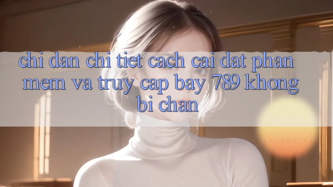 Chỉ dẫn chi tiết cách cài đặt phần mềm và truy cập bay 789 không bị chặn