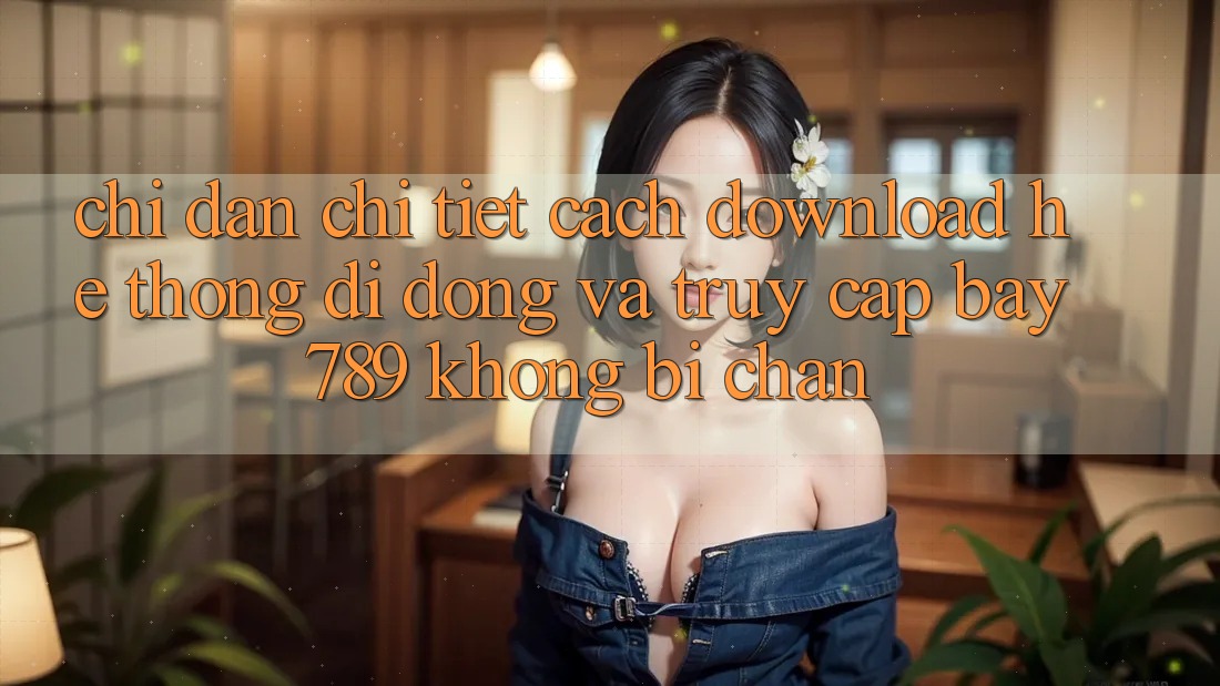 Chỉ dẫn chi tiết cách download hệ thống di động và truy cập bay 789 không bị chặn