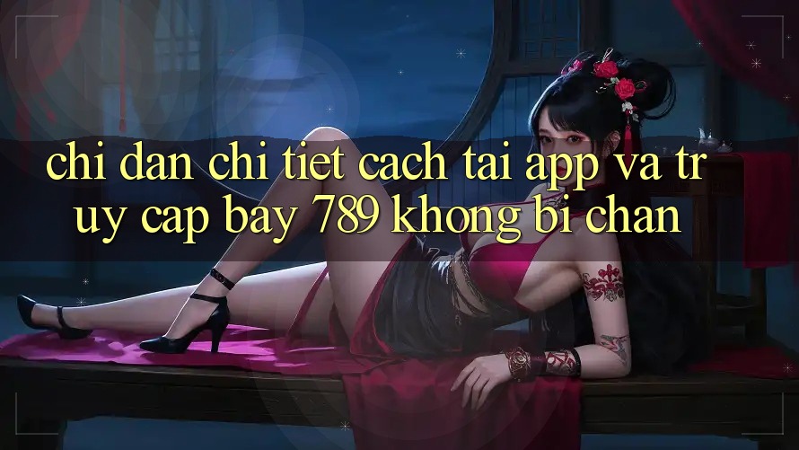 Chỉ dẫn chi tiết cách tải app và truy cập bay 789 không bị chặn