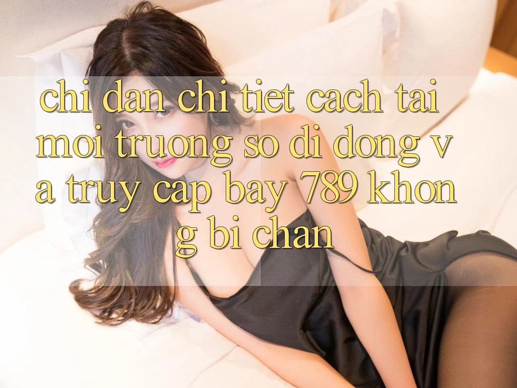 Chỉ dẫn chi tiết cách tải môi trường số di động và truy cập bay 789 không bị chặn Chỉ dẫn chi tiết cách tải môi trường số di động và truy cập bay 789 không bị chặn