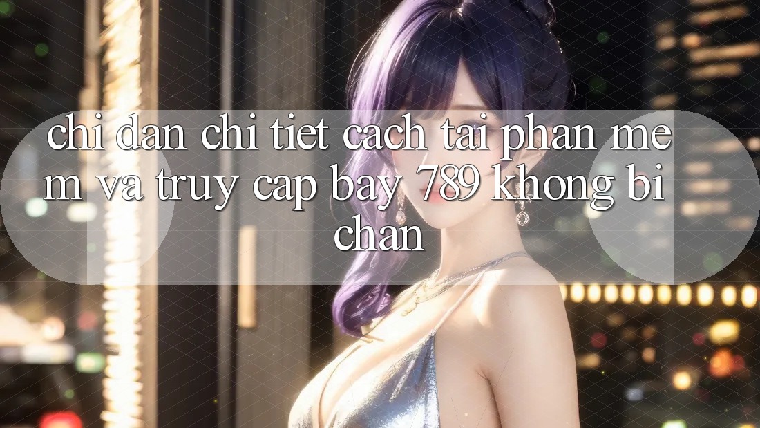 Chỉ dẫn chi tiết cách tải phần mềm và truy cập bay 789 không bị chặn