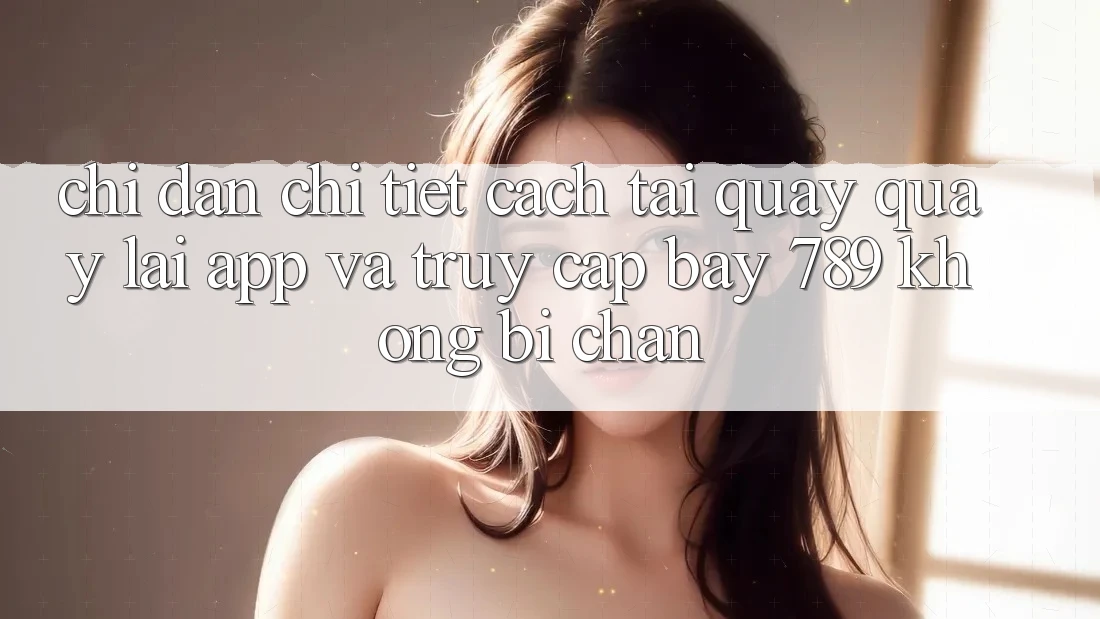 Chỉ dẫn chi tiết cách tải quay quay lại app và truy cập bay 789 không bị chặn