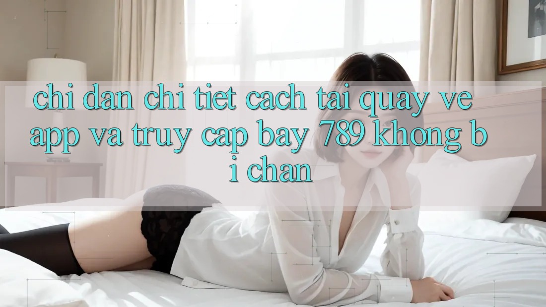 Chỉ dẫn chi tiết cách tải quay về app và truy cập bay 789 không bị chặn