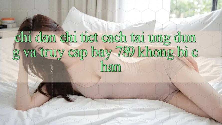 Chỉ dẫn chi tiết cách tải ứng dụng và truy cập bay 789 không bị chặn