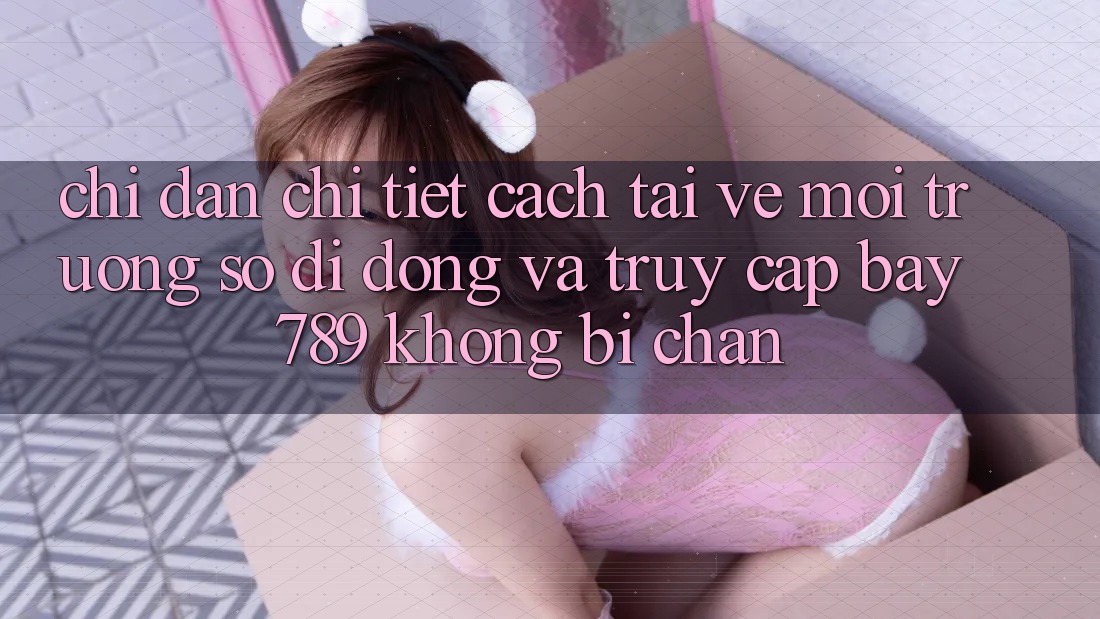 Chỉ dẫn chi tiết cách tải về môi trường số di động và truy cập bay 789 không bị chặn