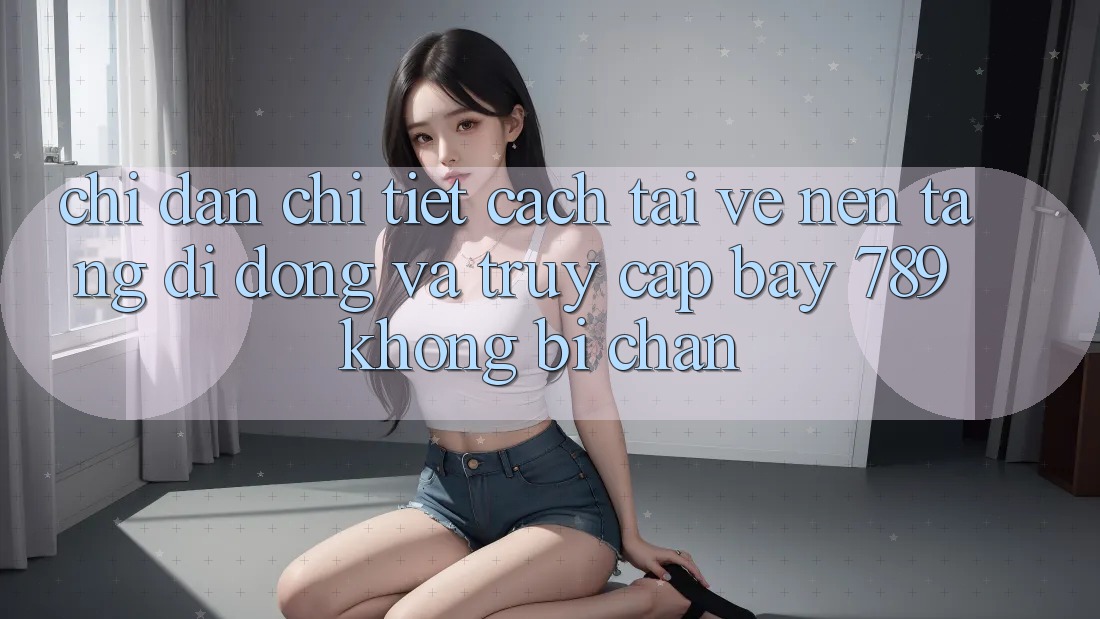Chỉ dẫn chi tiết cách tải về nền tảng di động và truy cập bay 789 không bị chặn