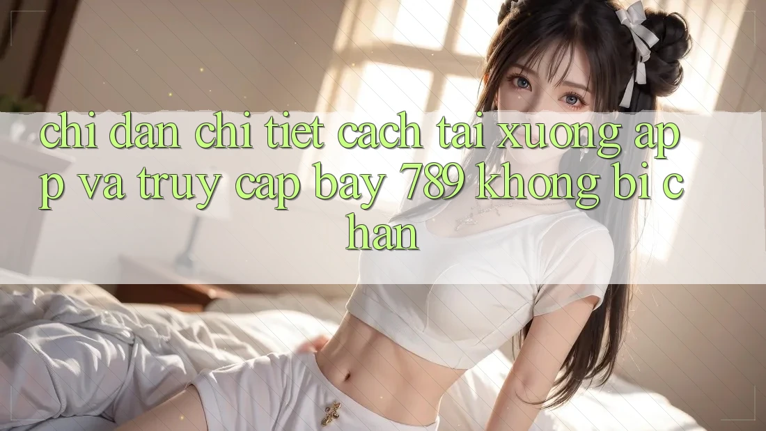 Chỉ dẫn chi tiết cách tải xuống app và truy cập bay 789 không bị chặn