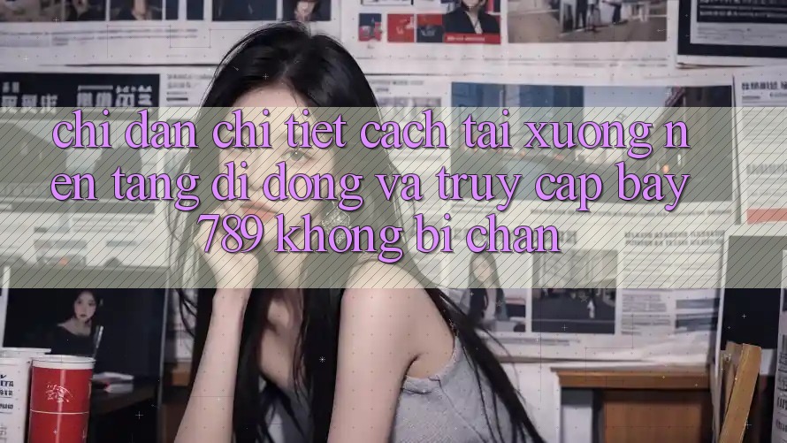 Chỉ dẫn chi tiết cách tải xuống nền tảng di động và truy cập bay 789 không bị chặn