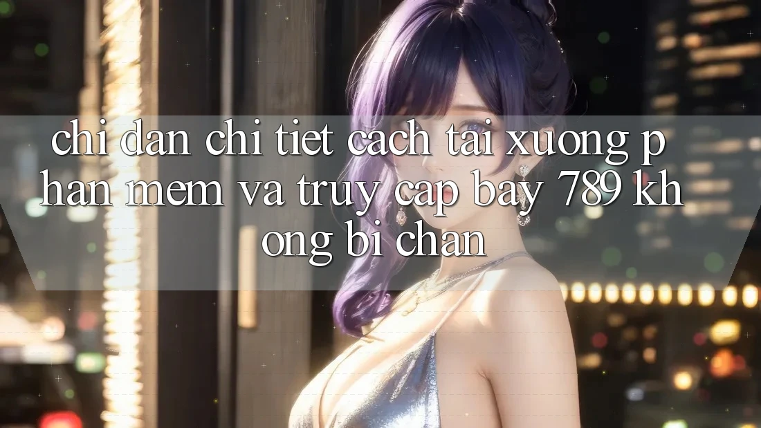 Chỉ dẫn chi tiết cách tải xuống phần mềm và truy cập bay 789 không bị chặn