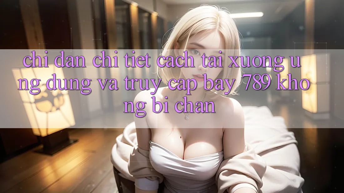 Chỉ dẫn chi tiết cách tải xuống ứng dụng và truy cập bay 789 không bị chặn Chỉ dẫn chi tiết cách tải xuống ứng dụng và truy cập bay 789 không bị chặn