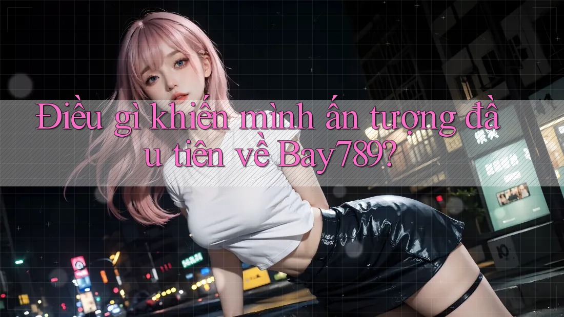 Điều gì khiến mình ấn tượng đầu tiên về Bay789?
