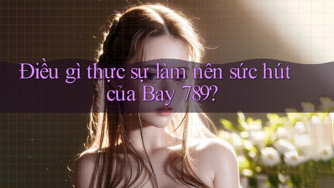 Điều gì thực sự làm nên sức hút của Bay 789? Điều gì thực sự làm nên sức hút của Bay 789?