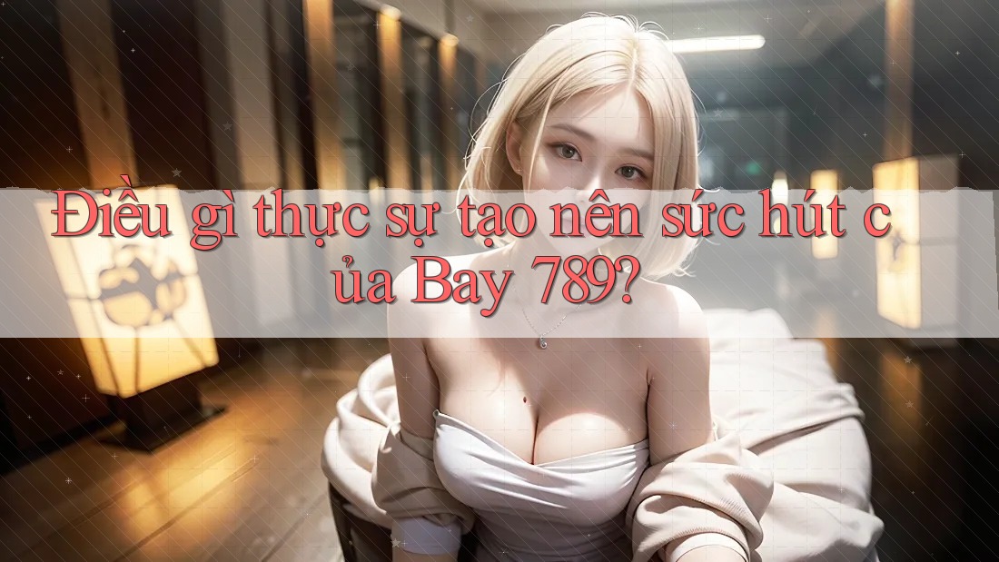 Điều gì thực sự tạo nên sức hút của Bay 789?