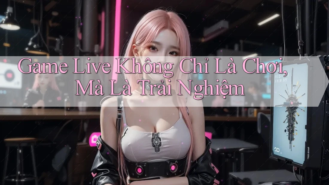 Game Live Không Chỉ Là Chơi, Mà Là Trải Nghiệm