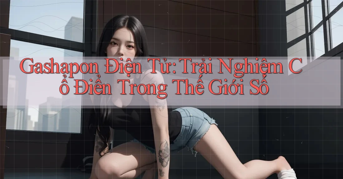 Gashapon Điện Tử: Trải Nghiệm Cổ Điển Trong Thế Giới Số