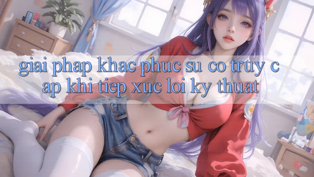Giải pháp khắc phục sự cố truy cập khi tiếp xúc lỗi kỹ thuật