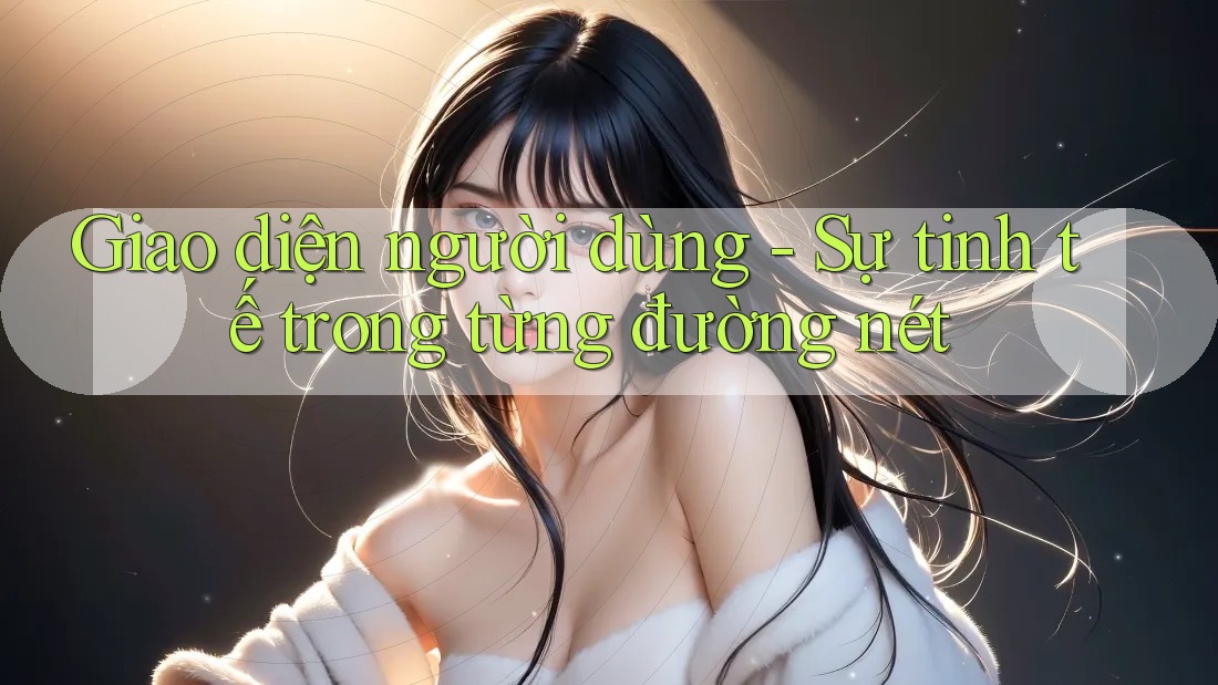 Giao diện người dùng: Sự tinh tế trong từng đường nét Giao diện người dùng: Sự tinh tế trong từng đường nét