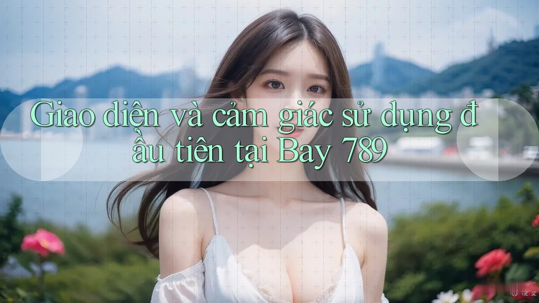 Giao diện và cảm giác sử dụng đầu tiên tại Bay 789