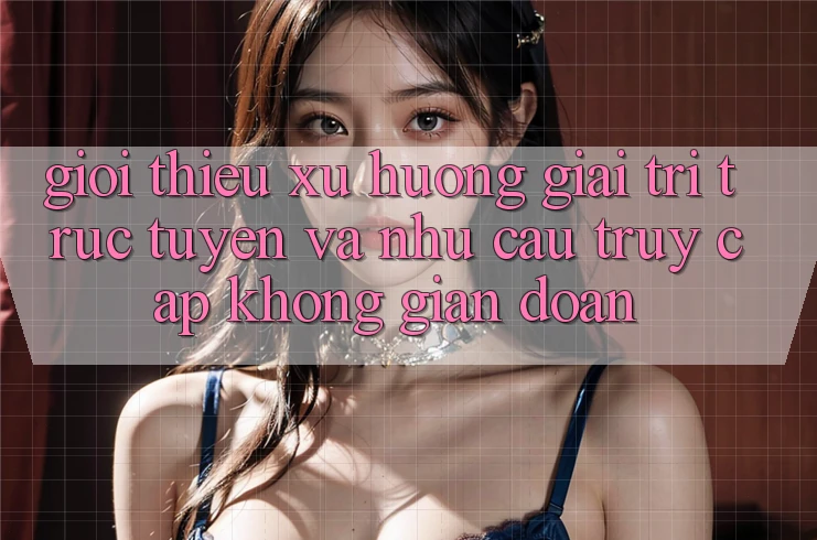 Giới thiệu xu hướng giải trí trực tuyến và nhu cầu truy cập không gián đoạn