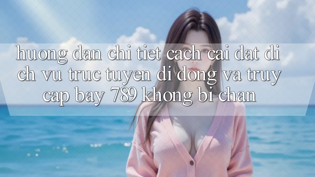 Hướng dẫn chi tiết cách cài đặt dịch vụ trực tuyến di động và truy cập bay 789 không bị chặn