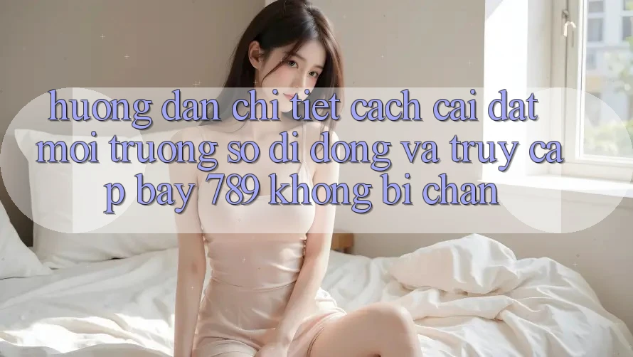 Hướng dẫn chi tiết cách cài đặt môi trường số di động và truy cập bay 789 không bị chặn Hướng dẫn chi tiết cách cài đặt môi trường số di động và truy cập bay 789 không bị chặn