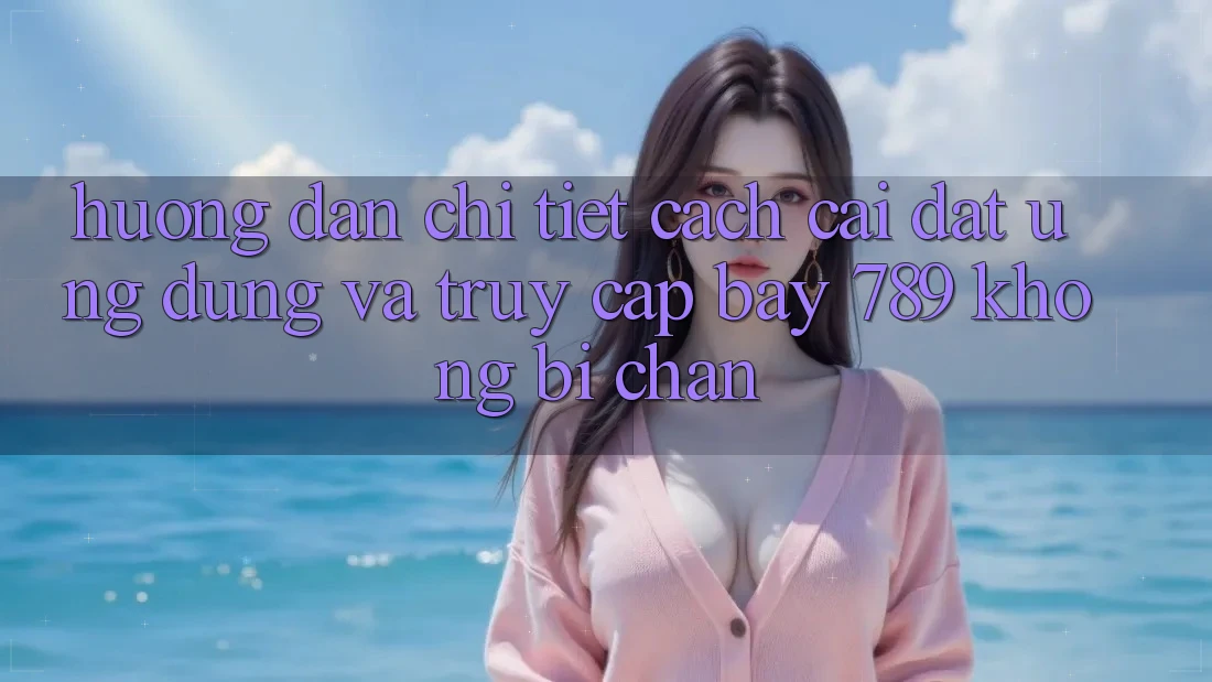 Hướng dẫn chi tiết cách cài đặt ứng dụng và truy cập bay 789 không bị chặn