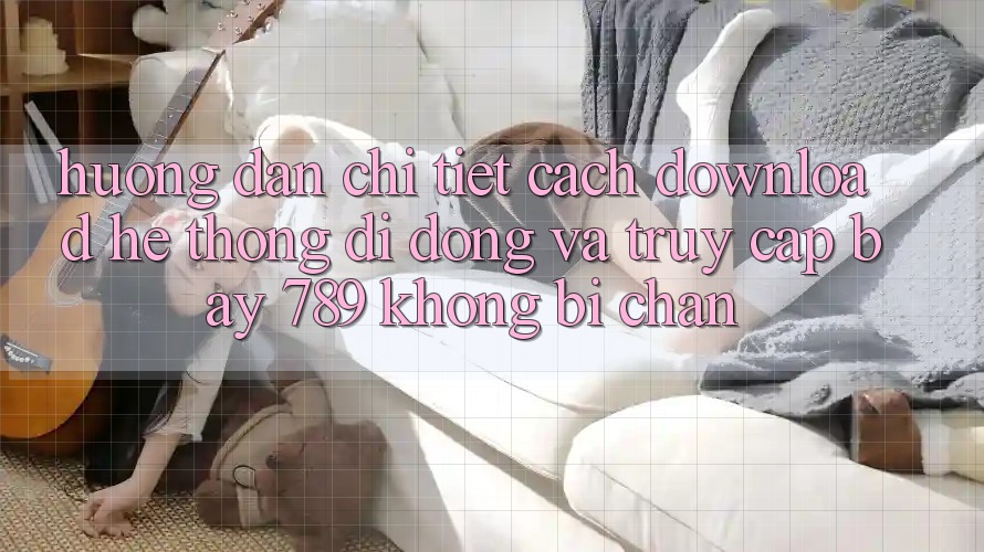 Hướng dẫn chi tiết cách download hệ thống di động và truy cập bay 789 không bị chặn